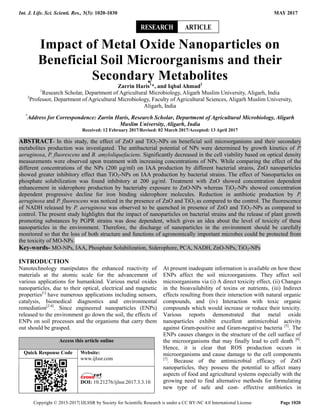 Int. J. Life. Sci. Scienti. Res., 3(3): 1020-1030 MAY 2017
Copyright © 2015-2017| IJLSSR by Society for Scientific Research is under a CC BY-NC 4.0 International License Page 1020
Impact of Metal Oxide Nanoparticles on
Beneficial Soil Microorganisms and their
Secondary Metabolites
Zarrin Haris1
*, and Iqbal Ahmad2
1
Research Scholar, Department of Agricultural Microbiology, Aligarh Muslim University, Aligarh, India
2
Professor, Department of Agricultural Microbiology, Faculty of Agricultural Sciences, Aligarh Muslim University,
Aligarh, India
*
Address for Correspondence: Zarrin Haris, Research Scholar, Department of Agricultural Microbiology, Aligarh
Muslim University, Aligarh, India
Received: 12 February 2017/Revised: 02 March 2017/Accepted: 13 April 2017
ABSTRACT- In this study, the effect of ZnO and TiO2-NPs on beneficial soil microorganisms and their secondary
metabolites production was investigated. The antibacterial potential of NPs were determined by growth kinetics of P.
aeruginosa, P. fluorescens and B. amyloliquefaciens. Significantly decreased in the cell viability based on optical density
measurements were observed upon treatment with increasing concentrations of NPs. While comparing the effect of the
different concentrations of the NPs (200 µg/ml) on IAA production by different bacterial strains, ZnO nanoparticles
showed greater inhibitory effect than TiO2-NPs on IAA production by bacterial strains. The effect of Nanoparticles on
phosphate solubilization was found inhibitory at 200 µg/ml. Treatment with ZnO showed concentration dependent
enhancement in siderophore production by bacteriaby exposure to ZnO-NPs whereas TiO2-NPs showed concentration
dependent progressive decline for iron binding siderophore molecules. Reduction in antibiotic production by P.
aeruginosa and P. fluorescens was noticed in the presence of ZnO and TiO2 as compared to the control. The fluorescence
of NADH released by P. aeruginosa was observed to be quenched in presence of ZnO and TiO2-NPs as compared to
control. The present study highlights that the impact of nanoparticles on bacterial strains and the release of plant growth
promoting substances by PGPR strains was dose dependent, which gives an idea about the level of toxicity of these
nanoparticles in the environment. Therefore, the discharge of nanoparticles in the environment should be carefully
monitored so that the loss of both structure and functions of agronomically important microbes could be protected from
the toxicity of MO-NPs.
Key-words- MO-NPs, IAA, Phosphate Solubilization, Siderophore, PCA, NADH, ZnO-NPs, TiO2-NPs
INTRODUCTION
Nanotechnology manipulates the enhanced reactivity of
materials at the atomic scale for the advancement of
various applications for humankind. Various metal oxides
nanoparticles, due to their optical, electrical and magnetic
properties[1]
have numerous applications including sensors,
catalysis, biomedical diagnostics and environmental
remediation[2-4]
. Since engineered nanoparticles (ENPs)
released to the environment go down the soil, the effects of
ENPs on soil processes and the organisms that carry them
out should be grasped.
Access this article online
Quick Response Code Website:
www.ijlssr.com
DOI: 10.21276/ijlssr.2017.3.3.10
At present inadequate information is available on how these
ENPs affect the soil microorganisms. They affect soil
microorganisms via (i) A direct toxicity effect, (ii) Changes
in the bioavailability of toxins or nutrients, (iii) Indirect
effects resulting from their interaction with natural organic
compounds, and (iv) Interaction with toxic organic
compounds which would increase or reduce their toxicity.
Various reports demonstrated that metal oxide
nanoparticles exhibit excellent antimicrobial activity
against Gram-positive and Gram-negative bacteria [5]
. The
ENPs causes changes in the structure of the cell surface of
the microorganisms that may finally lead to cell death [6]
.
Hence, it is clear that ROS production occurs in
microorganisms and cause damage to the cell components
[7]
. Because of the antimicrobial efficacy of ZnO
nanoparticles, they possess the potential to affect many
aspects of food and agricultural systems especially with the
growing need to find alternative methods for formulating
new type of safe and cost- effective antibiotics in
ARTICLERESEARCH
 