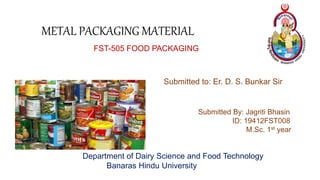 METAL PACKAGING MATERIAL
FST-505 FOOD PACKAGING
Submitted to: Er. D. S. Bunkar Sir
Submitted By: Jagriti Bhasin
ID: 19412FST008
M.Sc. 1st year
Department of Dairy Science and Food Technology
Banaras Hindu University
 