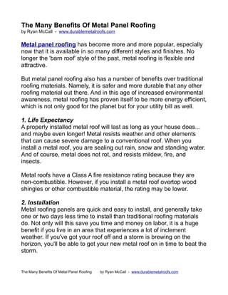 The Many Benefits Of Metal Panel Roofing
by Ryan McCall - www.durablemetalroofs.com


Metal panel roofing has become more and more popular, especially
now that it is available in so many different styles and finishes. No
longer the 'barn roof' style of the past, metal roofing is flexible and
attractive.

But metal panel roofing also has a number of benefits over traditional
roofing materials. Namely, it is safer and more durable that any other
roofing material out there. And in this age of increased environmental
awareness, metal roofing has proven itself to be more energy efficient,
which is not only good for the planet but for your utility bill as well.

1. Life Expectancy
A properly installed metal roof will last as long as your house does...
and maybe even longer! Metal resists weather and other elements
that can cause severe damage to a conventional roof. When you
install a metal roof, you are sealing out rain, snow and standing water.
And of course, metal does not rot, and resists mildew, fire, and
insects.

Metal roofs have a Class A fire resistance rating because they are
non-combustible. However, if you install a metal roof overtop wood
shingles or other combustible material, the rating may be lower.

2. Installation
Metal roofing panels are quick and easy to install, and generally take
one or two days less time to install than traditional roofing materials
do. Not only will this save you time and money on labor, it is a huge
benefit if you live in an area that experiences a lot of inclement
weather. If you've got your roof off and a storm is brewing on the
horizon, you'll be able to get your new metal roof on in time to beat the
storm.


The Many Benefits Of Metal Panel Roofing   by Ryan McCall - www.durablemetalroofs.com
 