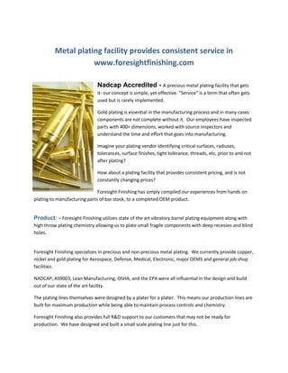 Metal plating facility provides consistent service in
www.foresightfinishing.com
Nadcap Accredited - A precious metal plating facility that gets
it- our concept is simple, yet effective. "Service" is a term that often gets
used but is rarely implemented.
Gold plating is essential in the manufacturing process and in many cases
components are not complete without it. Our employees have inspected
parts with 400+ dimensions, worked with source inspectors and
understand the time and effort that goes into manufacturing.
Imagine your plating vendor identifying critical surfaces, radiuses,
tolerances, surface finishes, tight tolerance, threads, etc, prior to and not
after plating?
How about a plating facility that provides consistent pricing, and is not
constantly changing prices?
Foresight Finishing has simply compiled our experiences from hands on
plating to manufacturing parts of bar stock, to a completed OEM product.

Product: - Foresight Finishing utilizes state of the art vibratory barrel plating equipment along with
high throw plating chemistry allowing us to plate small fragile components with deep recesses and blind
holes.

Foresight Finishing specializes in precious and non-precious metal plating. We currently provide copper,
nickel and gold plating for Aerospace, Defense, Medical, Electronic, major OEMS and general job shop
facilities.
NADCAP, AS9003, Lean Manufacturing, OSHA, and the EPA were all influential in the design and build
out of our state of the art facility.
The plating lines themselves were designed by a plater for a plater. This means our production lines are
built for maximum production while being able to maintain process controls and chemistry.
Foresight Finishing also provides full R&D support to our customers that may not be ready for
production. We have designed and built a small scale plating line just for this.

 