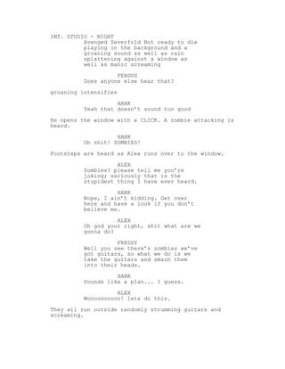 INT. STUDIO - NIGHT
Avenged Severfold Not ready to die
playing in the background and a
groaning sound as well as rain
splattering against a window as
well as manic screaming
FERGUS
Does anyone else hear that?
groaning intensifies
HANK
Yeah that doesn’t sound too good
He opens the window with a CLICK. A zombie attacking is
heard.
HANK
Oh shit! ZOMBIES!
Footsteps are heard as Alex runs over to the window.
ALEX
Zombies? please tell me you’re
joking; seriously that is the
stupidest thing I have ever heard.
HANK
Nope, I ain’t kidding. Get over
here and have a look if you don’t
believe me.
ALEX
Oh god your right, shit what are we
gonna do?
FREDDY
Well you see there’s zombies we’ve
got guitars, so what we do is we
take the guitars and smash them
into their heads.
HANK
Sounds like a plan... I guess.
ALEX
Woooooooooo! lets do this.
They all run outside randomly strumming guitars and
screaming.
 