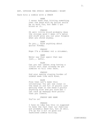 2.
EXT. OUTSIDE THE STUDIO (WASTELAND)- NIGHT
Hank hits a zombie with a CRACK
HANK
I never knew that hitting something
over the head with my guitar would
be so much fun, but damn I got
blood on it.
FREDDY
Oh well little blood probably does
the strings good I mean it’s metal
and stuff plus you cut your fingers
when you shred anyway.
HANK
Do you... know anything about
guitar Freddy.
FREDDY
Nope I’m a drummer not a strummer.
HANK
Never say that again that was
just... awful.
ALEX
Can you two ladies stop having a
little chit chat already we got
zombies to kill over here.
FREDDY
God your making slaying hordes of
undead seem like work Alex.
ALEX
Fine then let’s make this
intresting: You get one clean in
the head in one hit 10 points just
getting them in the head 5 points
anything else and you suck bet I
can rack up waaayyy more points
than you losers.
FREDDY AND HANK
You’re on!
FERGUS
I have no idea how this is supposed
to make the fact that our families
are probably dead fun, but oh well.
I’m up for a bit of good old
fashioned zombie killing.
(CONTINUED)
 