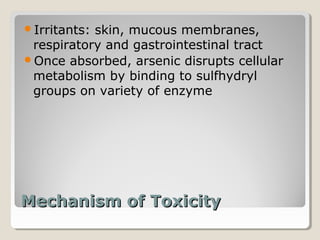 Irritants:skin, mucous membranes,
 respiratory and gastrointestinal tract
Once absorbed, arsenic disrupts cellular
 metabolism by binding to sulfhydryl
 groups on variety of enzyme




Mechanism of Toxicity
 