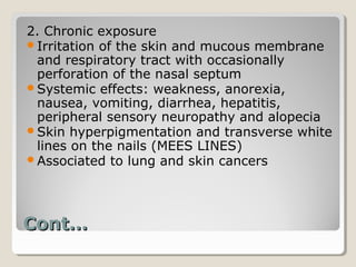 2. Chronic exposure
Irritation of the skin and mucous membrane
 and respiratory tract with occasionally
 perforation of the nasal septum
Systemic effects: weakness, anorexia,
 nausea, vomiting, diarrhea, hepatitis,
 peripheral sensory neuropathy and alopecia
Skin hyperpigmentation and transverse white
 lines on the nails (MEES LINES)
Associated to lung and skin cancers




Cont…
 