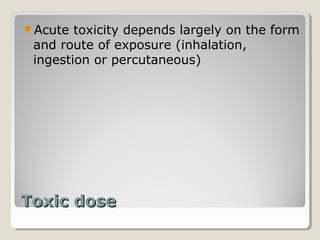 Acute  toxicity depends largely on the form
 and route of exposure (inhalation,
 ingestion or percutaneous)




Toxic dose
 
