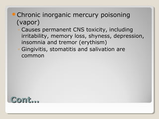 Chronic   inorganic mercury poisoning
 (vapor)
 ◦ Causes permanent CNS toxicity, including
   irritability, memory loss, shyness, depression,
   insomnia and tremor (erythism)
 ◦ Gingivitis, stomatitis and salivation are
   common




Cont…
 