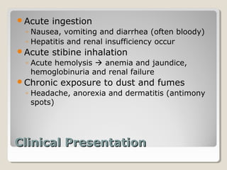Acute   ingestion
 ◦ Nausea, vomiting and diarrhea (often bloody)
 ◦ Hepatitis and renal insufficiency occur
Acute   stibine inhalation
 ◦ Acute hemolysis  anemia and jaundice,
   hemoglobinuria and renal failure
Chronic   exposure to dust and fumes
 ◦ Headache, anorexia and dermatitis (antimony
   spots)




Clinical Presentation
 
