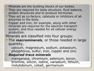  Minerals are the building blocks of our bodies.
 They are required for body structure, fluid balance,
  protein structures and to produce hormones.
 They act as co-factors, catalysts or inhibitors of all
  enzymes in the body.
 Copper and iron, for example, along with other
  minerals are required for the electron transport
  system, and thus needed for all cellular energy
  production.
Minerals are classified into four groups:
The macrominerals, or those needed in large
 quantity,
  ◦ calcium, magnesium, sodium, potassium,
    phosphorus, sulfur, iron, copper and zinc.
 Required trace minerals
  ◦ manganese, chromium, selenium, boron,
    bromine, silicon, iodine, vanadium, lithium,
    molybdenum, cobalt, germanium
 