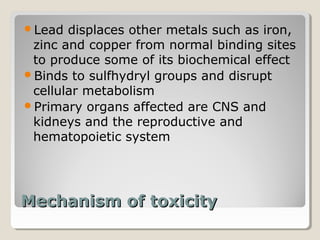 Lead  displaces other metals such as iron,
 zinc and copper from normal binding sites
 to produce some of its biochemical effect
Binds to sulfhydryl groups and disrupt
 cellular metabolism
Primary organs affected are CNS and
 kidneys and the reproductive and
 hematopoietic system




Mechanism of toxicity
 