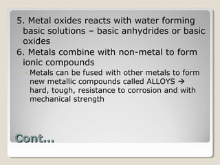 5. Metal oxides reacts with water forming
 basic solutions – basic anhydrides or basic
 oxides
6. Metals combine with non-metal to form
 ionic compounds
 ◦ Metals can be fused with other metals to form
   new metallic compounds called ALLOYS 
   hard, tough, resistance to corrosion and with
   mechanical strength




Cont…
 