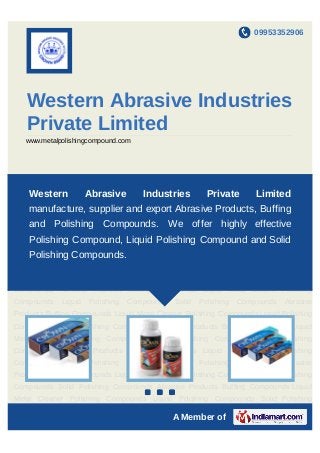 09953352906




   Western Abrasive Industries
   Private Limited
   www.metalpolishingcompound.com




Polishing Compounds Liquid Polishing Compounds Solid Polishing Compounds Abrasive
    Western         Abrasive       Industries          Private    Limited
Products Buffing Compounds Liquid Metal Cleaner Polishing Compounds Liquid Polishing
Compounds Solid Polishing Compounds Abrasive Products Buffing Compounds Liquid
    manufacture, supplier and export Abrasive Products, Buffing
Metal Cleaner Polishing Compounds Liquid Polishing Compounds Solid Polishing
    and Polishing Compounds. We offer highly effective
Compounds Abrasive Products Buffing Compounds Liquid Metal Cleaner Polishing
Compounds Liquid Polishing Liquid Polishing Polishing Compounds Abrasive
   Polishing Compound, Compounds Solid Compound and Solid
Products Buffing Compounds. Metal Cleaner Polishing Compounds Liquid Polishing
    Polishing Compounds Liquid
Compounds Solid Polishing Compounds Abrasive Products Buffing Compounds Liquid
Metal Cleaner Polishing Compounds Liquid Polishing Compounds Solid Polishing
Compounds Abrasive Products Buffing Compounds Liquid Metal Cleaner Polishing
Compounds    Liquid   Polishing   Compounds   Solid   Polishing   Compounds   Abrasive
Products Buffing Compounds Liquid Metal Cleaner Polishing Compounds Liquid Polishing
Compounds Solid Polishing Compounds Abrasive Products Buffing Compounds Liquid
Metal Cleaner Polishing Compounds Liquid Polishing Compounds Solid Polishing
Compounds Abrasive Products Buffing Compounds Liquid Metal Cleaner Polishing
Compounds    Liquid   Polishing   Compounds   Solid   Polishing   Compounds   Abrasive
Products Buffing Compounds Liquid Metal Cleaner Polishing Compounds Liquid Polishing
Compounds Solid Polishing Compounds Abrasive Products Buffing Compounds Liquid
                                    `
Metal Cleaner Polishing Compounds Liquid Polishing Compounds Solid Polishing

                                              A Member of
 