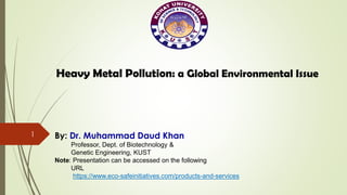 1
Heavy Metal Pollution: a Global Environmental Issue
By: Dr. Muhammad Daud Khan
Professor, Dept. of Biotechnology &
Genetic Engineering, KUST
Note: Presentation can be accessed on the following
URL
https://www.eco-safeinitiatives.com/products-and-services
 