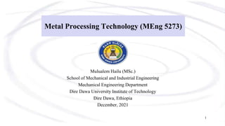 Metal Processing Technology (MEng 5273)
Mulualem Hailu (MSc.)
School of Mechanical and Industrial Engineering
Mechanical Engineering Department
Dire Dawa University Institute of Technology
Dire Dawa, Ethiopia
December, 2021
1
 