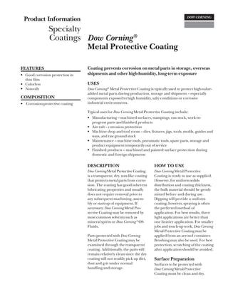Product Information
                Specialty
                Coatings Dow Corning ®
                          Metal Protective Coating

FEATURES                         Coating prevents corrosion on metal parts in storage, overseas
• Good corrosion protection in   shipments and other high-humidity, long-term exposure
  thin film
• Colorless                      USES
• Non-oily                       Dow Corning ® Metal Protective Coating is typically used to protect high-value-
                                 added metal parts during production, storage and shipment – especially
COMPOSITION                      components exposed to high humidity, salty conditions or corrosive
• Corrosion-protective coating   industrial environments.

                                 Typical uses for Dow Corning Metal Protective Coating include:
                                 • Manufacturing – machined surfaces, stampings, raw stock, work-in-
                                   progress parts and finished products
                                 • Aircraft – corrosion protection
                                 • Machine shop and tool room – dies, fixtures, jigs, tools, molds, guides and
                                   ways, and raw ground stock
                                 • Maintenance – machine tools, pneumatic tools, spare parts, storage and
                                   product equipment temporarily out of service
                                 • Finished products – machined and painted surface protection during
                                   domestic and foreign shipments

                                 DESCRIPTION                               HOW TO USE
                                 Dow Corning Metal Protective Coating      Dow Corning Metal Protective
                                 is a transparent, dry, wax-like coating   Coating is ready to use as supplied.
                                 that protects metal parts from corro-     However, for uniform solids
                                 sion. The coating has good inherent       distribution and coating thickness,
                                 lubricating properties and usually        the bulk material should be gently
                                 does not require removal prior to         mixed before and during use.
                                 any subsequent machining, assem-          Dipping will provide a uniform
                                 bly or start-up of equipment. If          coating; however, spraying is often
                                 necessary, Dow Corning Metal Pro-         the preferred method of
                                 tective Coating may be removed by         application. For best results, three
                                 most common solvents such as              light applications are better than
                                 mineral spirits or Dow Corning ® OS       one heavier application. For smaller
                                 Fluids.                                   jobs and touch-up work, Dow Corning
                                                                           Metal Protective Coating may be
                                 Parts protected with Dow Corning          applied from an aerosol container.
                                 Metal Protective Coating may be           Brushing may also be used. For best
                                 examined through the transparent          protection, scratching of the coating
                                 coating. Additionally, the parts will     after application should be avoided.
                                 remain relatively clean since the dry
                                 coating will not readily pick up dirt,    Surface Preparation
                                 dust and grit under normal                Surfaces to be protected with
                                 handling and storage.                     Dow Corning Metal Protective
                                                                           Coating must be clean and dry.
 