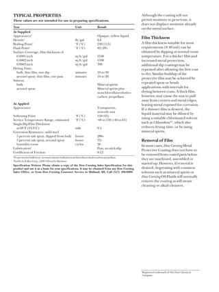 TYPICAL PROPERTIES                                                                                     Although the coating will not
These values are not intended for use in preparing specifications.                                     permit moisture to penetrate, it
                                                                                                       does not displace moisture already
Test                                                      Unit                Result                   on the metal surface.
As Supplied
Appearance1                                                                   Opaque, yellow liquid
Density1                                                  lb/gal              6.8
                                                                                                       Film Thickness
Boiling Point1                                            °F (°C)             240 (115)                A film thickness suitable for most
Flash Point1                                              °F (°C)             82 (28)                  requirements (0.40 mil) can be
Surface Coverage, film thickness of                                                                    obtained by dipping at normal room
  0.0001 inch                                             sq ft/gal           2100                     temperature. For a thicker film and
  0.0002 inch                                             sq ft/gal           1100                     increased metal protection,
  0.0003 inch                                             sq ft/gal           700                      additional dip coatings may be
Drying Time,                                                                                           repeated after allowing the first coat
  bulk, thin film, one dip                                minutes             10 to 30                 to dry. Similar buildup of the
  aerosol spray, thin film, one pass                      minutes             10 to 20
                                                                                                       protective film may be achieved by
Solvent,
  bulk                                                                        Mineral spirits
                                                                                                       repeated spray or brush
  aerosol spray                                                               Mineral spirits plus     applications, with intervals for
                                                                              nonchlorofluorohydro-    drying between coats. A thick film,
                                                                              carbon propellant        however, may cause the wax to pull
                                                                                                       away from corners and metal edges,
As Applied                                                                                             leaving metal exposed for corrosion.
Appearance                                                                    Transparent,             If a thinner film is desired, the
                                                                              non-oily wax
                                                                                                       liquid material may be diluted by
Softening Point                                           °F (°C)             150 (65)
Service Temperature Range, estimated                      °F (°C)             -40 to 150 (-40 to 65)
                                                                                                       using a suitable chlorinated solvent
Single Dip Film Thickness                                                                              such as Chlorothene ®1, which also
  at 68°F (19.9°C)                                        mils                0.4                      reduces drying time, or by using
Corrosion Resistance, mild steel                                                                       mineral spirits.
  5 percent salt spray, dipped from bulk                  hours               200+
  5 percent salt spray, aerosol spray                     hours               72+                      Removal of Film
  humidity room                                           cycles              50                       In most cases, Dow Corning Metal
Lubrication2                                                                  Pass, no stick-slip
                                                                                                       Protective Coating does not have to
Coefficient of Friction                                                       0.12
1
                                                                                                       be removed from coated parts before
    Properties for bulk form. Aerosol contains bulk plus nonchlorofluorohydrocarbon propellant.
2
                                                                                                       they are machined, assembled or
    Faville-LeValley Corp., LFW-4 Press Fit Machine.
Specification Writers: Please obtain a copy of the Dow Corning Sales Specification for this
                                                                                                       started up. However, if removal is
product and use it as a basis for your specifications. It may be obtained from any Dow Corning         desired, degreasing with common
Sales Office, or from Dow Corning Customer Service in Midland, MI. Call (517) 496-6000.                solvents such as mineral spirits or
                                                                                                       Dow Corning OS Fluids will normally
                                                                                                       remove the coating as will steam
                                                                                                       cleaning or alkali cleaners.




                                                                                                       1
                                                                                                       Registered trademark of The Dow Chemical
                                                                                                       Company.
 