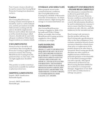 Note: Caustic cleaners should not        STORAGE AND SHELF LIFE                   WARRANTY INFORMATION
be used to remove Dow Corning Metal      When properly stored under               – PLEASE READ CAREFULLY
Protective Coating from aluminum         normal warehouse conditions,             The information contained herein
surfaces.                                Dow Corning Metal Protective             is offered in good faith and is
                                         Coating has a shelf life of 60 months    believed to be accurate. However,
Caution                                  from date of manufacture. To obtain      because conditions and methods of
Dow Corning Metal Protective             uniform mixture, slight stirring after   use of our products are beyond our
Coating contains mineral spirits. It     storage is recommended before use.       control, this information should not
should be used in a well-ventilated                                               be used in substitution for customer’s
area, and the precautions normally       PACKAGING                                tests to ensure that Dow Corning’s
followed when working with this          Dow Corning Metal Protective             products are safe, effective, and fully
solvent should be implemented.           Coating is supplied in 30-lb (13.6-      satisfactory for the intended end use.
Solvents used to dilute this material,   kg) pails and 375-lb (170-kg)
as well as metal cleaning or alkali      drums, net weight. Dow Corning           Dow Corning’s sole warranty is
cleaners, should only be used with       Metal Protective Coating aerosol is      that the product will meet the
adequate ventilation. Follow hand-       supplied in 10-oz (284-g)                Dow Corning sales specifications in
ling precautions on container labels.    containers, net weight.                  effect at the time of shipment. Your
                                                                                  exclusive remedy for breach of such
USE LIMITATIONS                          SAFE HANDLING                            warranty is limited to refund of pur-
Painted surfaces should be well          INFORMATION                              chase price or replacement of any
cured before Dow Corning Metal                                                    product shown to be other than as
                                         PRODUCT SAFETY INFORMATION
Protective Coating is applied. If the                                             warranted. Dow Corning specifically
                                         REQUIRED FOR SAFE USE IS NOT
intent is to remove Dow Corning                                                   disclaims any other express or
                                         INCLUDED. BEFORE HANDLING,
Metal Protective Coating from the                                                 implied warranty of fitness for a
                                         READ PRODUCT AND MATERIAL
painted surface at a later date, only                                             particular purpose or merchantabil-
                                         SAFETY DATA SHEETS AND CON-
one light application should be                                                   ity. Unless Dow Corning provides
                                         TAINER LABELS FOR SAFE USE,
made.                                                                             you with a specific, duly signed
                                         PHYSICAL AND HEALTH HAZARD
                                                                                  endorsement of fitness for use,
                                         INFORMATION. THE MATERIAL
This product is neither tested nor                                                Dow Corning disclaims liability for
                                         SAFETY DATA SHEET IS AVAILABLE
represented as suitable for medical                                               any incidental or consequential
                                         FROM YOUR DOW CORNING REP-
or pharmaceutical uses.                                                           damages. Suggestions of use shall
                                         RESENTATIVE, OR DISTRIBUTOR,
                                                                                  not be taken as inducements to
                                         OR BY WRITING TO DOW CORNING
SHIPPING LIMITATIONS                                                              infringe any patent.
                                         CUSTOMER SERVICES, OR BY
Liquid – DOT classification:             CALLING (517) 496-6000.
flammable liquid.

Aerosol – DOT classification:
flammable gas.
 