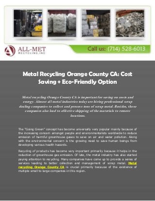 Metal Recycling Orange County CA: Cost
Saving + Eco-Friendly Option
Metal recycling Orange County CA is important for saving on costs and
energy. Almost all metal industries today are hiring professional scrap
dealing companies to collect and process tons of scrap metal. Besides, these
companies also lead to effective shipping of the materials to remote
locations.
The “Going Green” concept has become universally very popular mainly because of
the increasing concern amongst people and environmentalists worldwide to reduce
emission of harmful greenhouse gases to save on air and water pollution. Along
with the environmental concern is the growing need to save human beings from
developing various health hazards.
Recycling of products has become very important primarily because it helps in the
reduction of greenhouse gas emission. Of late, the metal industry has also started
paying attention to recycling. Many companies have come up to provide a series of
services leading to better collection and management of scrap metal. Metal
recycling Orange County CA is crucial primarily because of the existence of
multiple small to large companies in this region.
 