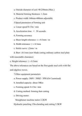 a. Outside diameter of coil: Φ1250mm (Max.)
b. Material forming thickness: 1.2mm
c. Product width 160mm-400mm adjustable
5.Speed parameters of forming unit
a. Linear speed 0-13m / min
b. Acceleration time ＜ 30 seconds
6, Forming accuracy
a. Shear length tolerance: ≤ ± 0.3mm / m
b. Width tolerance: ≤ ± 0.3mm
c. Sickle curve: ≤2mm / m
d. Burr: ≤0.1mm (new blade cutting ordinary carbon steel plate
with reasonable clearance)
e. Height tolerance: ≤ ± 0.3mm
The above tolerances are based on the first-grade steel coils with flat
and edgeless waves.
7.Other equipment parameters
a. Power supply: 380V / 50HZ / 3PH (Or Custmized)
b. Installed capacity: about 30Kw
c. Forming speed: 0-13m / min
d. Cutting method: forming then cutting
e. Driving motor:
Straightener machine motor 2.2KW
Hydraulic punching 15kw,bending and cutting 5.5KW
 
