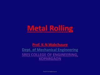 Metal Rolling
Prof. K.N.Wakchaure
Dept. of Mechanical Engineering
SRES COLLEGE OF ENGINEERING,
KOPARGAON
Prof K N Wakchaure
 