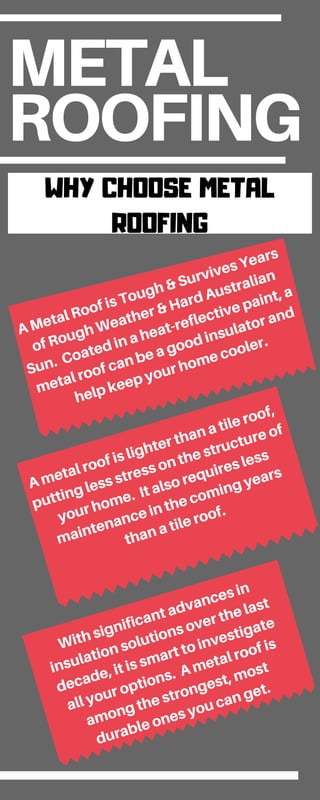 METAL
ROOFING
WHY CHOOSE METAL
ROOFING
A Metal Roof is Tough & Survives Years
of Rough Weather & Hard Australian
Sun. Coated in a heat-reflective paint, a
metal roof can be a good insulator and
help keep your home cooler.
A metal roof is lighter than a tile roof,
putting less stress on the structure of
your home. It also requires less
maintenance in the coming years
than a tile roof.
With significant advances in
insulation solutions over the last
decade, it is smart to investigate
all your options. A metal roof is
among the strongest, most
durable ones you can get.
