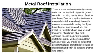 Metal Roof Installation
There is some misinformation about metal
roofs that can easily clout your judgment in
regard to choosing the right type of roof for
your home. One such myth is that anyone
can easily install a metal roof. I recently
came across an article stating that if you
know how to hammer a nail, you can
install your metal roof and save yourself
thousands of dollars in labor cost.
Although you can learn how to install a
metal roof, just as well as you can learn
any other skill, you should be aware that
proper installation of metal roof requires as
much talent and effort as installing another
kind of roof.
 