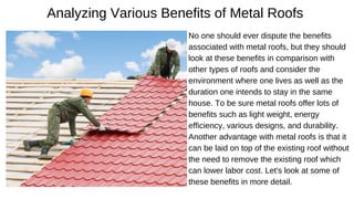 Analyzing Various Benefits of Metal Roofs
No one should ever dispute the benefits
associated with metal roofs, but they should
look at these benefits in comparison with
other types of roofs and consider the
environment where one lives as well as the
duration one intends to stay in the same
house. To be sure metal roofs offer lots of
benefits such as light weight, energy
efficiency, various designs, and durability.
Another advantage with metal roofs is that it
can be laid on top of the existing roof without
the need to remove the existing roof which
can lower labor cost. Let's look at some of
these benefits in more detail.
 