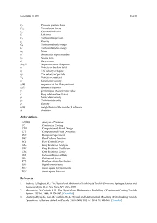 Metals 2020, 10, 1539 20 of 22
Fp Pressure gradient force
Fvm Virtual mass forces
Fg Gravitational force
Fl Lift force
Ftd Turbulent dispersion
g Gravity
Gk Turbulent kinetic energy
k Turbulent kinetic energy
mi Mass
n observation repeat number
SF Source term
s2 the variance
Seq SS Sequential sums of squares
u Velocity of the flow field
vl The velocity of liquid
vp The velocity of particle
Vp Velocity of particle i
υ Kinematic viscosity
xi(k) sequence for the ith experiment
x0(k) reference sequence
y performance characteristic value
ξ Grey relational coefficient
µ Molecular viscosity
µt Turbulent viscosity
ρ Density
w(k) weight factor of the number k influence
∆ deviation
Abbreviations
ANOV
A Analysis of Variance
CC Continuous Casting
CAD Computational Aided Design
CFD Computational Fluid Dynamics
DOE Design of Experiment
DVF Dead Volume Fraction
FCD Flow Control Device
GRA Grey Relational Analysis
GRC Grey Relational Coefficient
GRG Grey Relational Grade
IRR Inclusion Removal Rate
OA Orthogonal Array
RTD Residence-time distribution
S/N Signal-to-noise ratio
MST mean square for treatments
MSE mean square for error
References
1. Szekely, J.; Ilegbusi, O.J. The Physical and Mathematical Modeling of Tundish Operations; Springer Science and
Business Media LLC: New York, NY, USA, 1989.
2. Mazumdar, D.; Guthrie, R.I.L. The Physical and Mathematical Modelling of Continuous Casting Tundish
System. ISIJ Int. 1999, 39, 524–547. [CrossRef]
3. Chattopadhyay, K.; Isac, M.; Guthrie, R.I.L. Physical and Mathematical Modelling of Steelmaking Tundish
Operations: A Review of the Last Decade (1999–2009). ISIJ Int. 2010, 50, 331–348. [CrossRef]
 