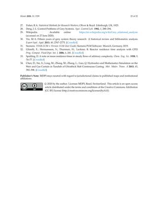 Metals 2020, 10, 1539 22 of 22
27. Fisher, R.A. Statistical Methods for Research Workers; Oliver  Boyd: Edinburgh, UK, 1925.
28. Deng, J.-L. Control Problems of Grey Systems. Syst. Control Lett. 1982, 1, 288–294.
29. Wikipedia. Available online: https://en.wikipedia.org/wiki/Grey_relational_analysis
(accessed on 27 June 2020).
30. Yin, M.-S. Fifteen years of grey system theory research: A historical review and bibliometric analysis.
Expert Syst. Appl. 2013, 40, 2767–2775. [CrossRef]
31. Siemens. STAR-CCM + Version 13.04 User Guide; Siemens PLM Software: Munich, Germany, 2019.
32. Ghirelli, F.; Hermansson, S.; Thunman, H.; Leckner, B. Reactor residence time analysis with CFD.
Prog. Comput. Fluid Dyn. Int. J. 2006, 6, 241. [CrossRef]
33. Spalding, D. A note on mean residence-times in steady flows of arbitrary complexity. Chem. Eng. Sci. 1958, 9,
74–77. [CrossRef]
34. Chen, D.; Xie, X.; Long, M.; Zhang, M.; Zhang, L.; Liao, Q. Hydraulics and Mathematics Simulation on the
Weir and Gas Curtain in Tundish of Ultrathick Slab Continuous Casting. Met. Mater. Trans. A 2013, 45,
392–398. [CrossRef]
Publisher’s Note: MDPI stays neutral with regard to jurisdictional claims in published maps and institutional
affiliations.
© 2020 by the author. Licensee MDPI, Basel, Switzerland. This article is an open access
article distributed under the terms and conditions of the Creative Commons Attribution
(CC BY) license (http://creativecommons.org/licenses/by/4.0/).
 