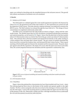 Metals 2020, 10, 1539 9 of 22
paper was confined to describing only the simplified features of the inclusion removal. The growth
and collision mechanisms of inclusions were not considered.
3. Results
3.1. Validation of CFD Model
The CFD model was validated against the water model experiments reported in the literature by
Chen et al. [34]. The geometrical scale of the water model is 1:2. The experiment was carried out with
the dispersion of NaCl tracers. The pulse stimulus–response technique was employed to measure the
RTD E-curves. The NaCl solution was infused through the tracer inlet in 2 s. The change of tracer
concentration was registered continuously at the outlet.
The RTD curves calculated from the CFD model are shown in Figure 3 along with the water
model results. The detailed input data for CFD calculations, including hydrodynamic parameters
and material properties, can be found in [34]. Figure 3 shows that the peak time in the bare tundish
(about 0.15 dimensionless time) was shorter than that in the gas curtain case (about 0.5 dimensionless
time). This indicates that in the bare tundish most liquid flowed directly to the outlet, leading to
a short residence time and large dead volume fraction. The gas curtain in tundish eliminated the
short-circuit flow, increased the residence time, and decreased the dead volume fraction. There is good
matching of the breakthrough time between the calculated and the measured results. The peak values
also agreed well with the experiment. The slopes of E-curves after the peak were close to each other.
Thus, the overall comparison between the simulation and the experiment is satisfactorily close.
Metals 2020, 10, x FOR PEER REVIEW 9 of 21
measure the RTD E-curves. The NaCl solution was infused through the tracer inlet in 2 s. The change
of tracer concentration was registered continuously at the outlet.
The RTD curves calculated from the CFD model are shown in Figure 3 along with the water
model results. The detailed input data for CFD calculations, including hydrodynamic parameters and
material properties, can be found in [34]. Figure 3 shows that the peak time in the bare tundish (about
0.15 dimensionless time) was shorter than that in the gas curtain case (about 0.5 dimensionless time).
This indicates that in the bare tundish most liquid flowed directly to the outlet, leading to a short
residence time and large dead volume fraction. The gas curtain in tundish eliminated the short-circuit
flow, increased the residence time, and decreased the dead volume fraction. There is good matching
of the breakthrough time between the calculated and the measured results. The peak values also
agreed well with the experiment. The slopes of E-curves after the peak were close to each other. Thus,
the overall comparison between the simulation and the experiment is satisfactorily close.
Figure 3. RTD curves of physical modelling and numerical modelling results (bare tundish and
tundish with gas curtain).
3.2. CFD Simulation Results
3.2.1. Fluid Flow
Figure 4 shows the predicted flow characteristics for Case 0 (bare tundish) and Case 1 (weir +
dam). The entering liquid jet flows down to the bottom of the tundish and spreads rapidly in the right
chamber. The flow is driven along the walls, then moves back to the entering jet. It forms counter
flows near the inlet region. A part of the incoming stream is confined within the region near the inlet
owing to the presence of the weir. Meanwhile, another part flow with high momentum moves
underneath the weir and downstream towards the outlet direction.
The presence of a dam reorients the flow after the weir and drives the flow vertically towards
the top surface. Thus, it increases the contact possibility between the inclusions and the top slag layer.
In addition, the interference of the dam impairs the flow recirculation in the left chamber of the
tundish, which improves the mixing of liquid steel. The configuration of Case 1 offers a higher plug
volume fraction caused by the support of the weir and dam and also limits the extension of the
turbulence zone. The horizontal velocities in the left chamber, predicted in Case 1, were higher
compared with Case 0. This leads to an increase in mean residence time of liquid steel.
Figure 3. RTD curves of physical modelling and numerical modelling results (bare tundish and tundish
with gas curtain).
3.2. CFD Simulation Results
3.2.1. Fluid Flow
Figure 4 shows the predicted flow characteristics for Case 0 (bare tundish) and Case 1 (weir + dam).
The entering liquid jet flows down to the bottom of the tundish and spreads rapidly in the right
chamber. The flow is driven along the walls, then moves back to the entering jet. It forms counter flows
near the inlet region. A part of the incoming stream is confined within the region near the inlet owing
to the presence of the weir. Meanwhile, another part flow with high momentum moves underneath
the weir and downstream towards the outlet direction.
 