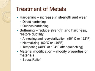Treatment of MetalsHardening – increase in strength and wearDirect hardeningQuench hardeningSoftening – reduce strength and hardness, restore ductilityAnnealing and recrystallization  (50° C or 122°F)Normalizing  (60°C or 140°F)Tempering (40°C or 104°F after quenching)Material modification– modify properties of materialsStress Relief
