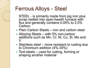 Ferrous Alloys - Steel	STEEL - is primarily made from pig iron plus scrap melted into open-hearth furnace with flux and generally contains 0.05% to 2.0% Carbon.Plain Carbon Steels – iron and carbon steelAlloying Steels – with 5% non-carbon additions such as Mn, Cr, Ni, Cu, Si, Mo and VStainless steel – more resistant to rusting due to Chromium addition (4%-30%)Tool steels – used for cutting, forming or shaping another material