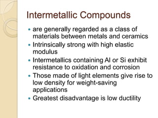 Intermetallic Compoundsare generally regarded as a class of materials between metals and ceramicsIntrinsically strong with high elastic modulusIntermetallics containing Al or Si exhibit resistance to oxidation and corrosionThose made of light elements give rise to low density for weight-saving applicationsGreatest disadvantage is low ductility  