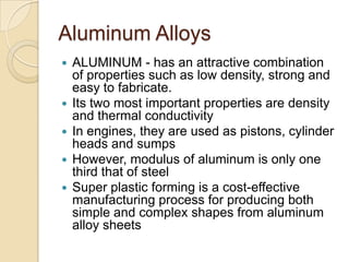 Aluminum AlloysALUMINUM - has an attractive combination of properties such as low density, strong and easy to fabricate.Its two most important properties are density and thermal conductivityIn engines, they are used as pistons, cylinder heads and sumps However, modulus of aluminum is only one third that of steelSuper plastic forming is a cost-effective manufacturing process for producing both simple and complex shapes from aluminum alloy sheets 
