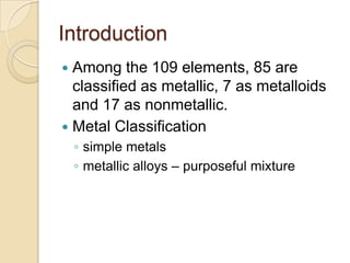 IntroductionAmong the 109 elements, 85 are classified as metallic, 7 as metalloids and 17 as nonmetallic. Metal Classificationsimple metalsmetallic alloys – purposeful mixture