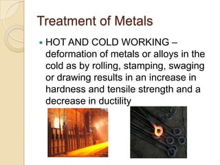Treatment of MetalsHOT AND COLD WORKING – deformation of metals or alloys in the cold as by rolling, stamping, swaging or drawing results in an increase in hardness and tensile strength and a decrease in ductility