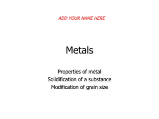 Metals Properties of metal Solidification of a substance Modification of grain size ADD YOUR NAME HERE 