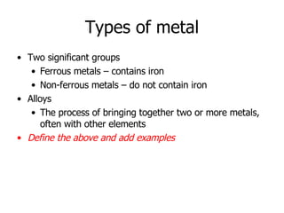 Types of metal Two significant groups Ferrous metals – contains iron Non-ferrous metals – do not contain iron Alloys  The process of bringing together two or more metals, often with other elements Define the above and add examples 