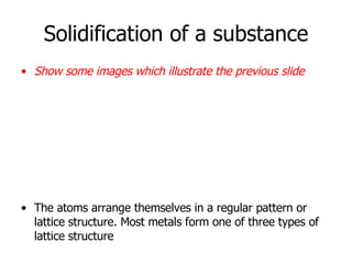 Solidification of a substance Show some images which illustrate the previous slide The atoms arrange themselves in a regular pattern or lattice structure. Most metals form one of three types of lattice structure   