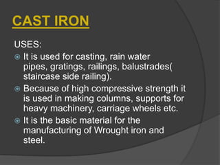 CAST IRON
USES:
 It is used for casting, rain water
pipes, gratings, railings, balustrades(
staircase side railing).
 Because of high compressive strength it
is used in making columns, supports for
heavy machinery, carriage wheels etc.
 It is the basic material for the
manufacturing of Wrought iron and
steel.
 