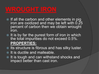 WROUGHT IRON
 If all the carbon and other elements in pig
iron are oxidized and may be left with 0.25
percent of carbon then we obtain wrought
iron.
 It is by far the purest form of iron in which
the total impurities do not exceed 0.5%.
PROPERTIES:
 Its structure is fibrous and has silky luster.
 It is ductile and malleable.
 It is tough and can withstand shocks and
impact better than cast iron.
 