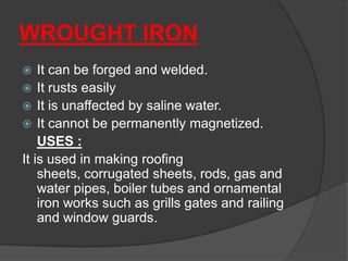 WROUGHT IRON
 It can be forged and welded.
 It rusts easily
 It is unaffected by saline water.
 It cannot be permanently magnetized.
USES :
It is used in making roofing
sheets, corrugated sheets, rods, gas and
water pipes, boiler tubes and ornamental
iron works such as grills gates and railing
and window guards.
 