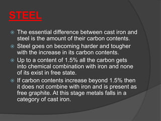 STEEL
 The essential difference between cast iron and
steel is the amount of their carbon contents.
 Steel goes on becoming harder and tougher
with the increase in its carbon contents.
 Up to a content of 1.5% all the carbon gets
into chemical combination with iron and none
of its exist in free state.
 If carbon contents increase beyond 1.5% then
it does not combine with iron and is present as
free graphite. At this stage metals falls in a
category of cast iron.
 