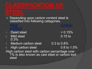 CLASSIFICATION OF
STEEL
 Depending upon carbon content steel is
classified into following categories.
Steel Carbon
content
1. Dead steel < 0.15%
2. Mild steel 0.15 to
0.3%
3. Medium carbon steel 0.3 to 0.8%
4. High carbon steel 0.8 to 1.5%
High carbon steel with carbon percentage over
1% is also known as cast steel or carbon tool
steel
 