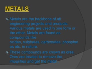 METALS
 Metals are the backbone of all
engineering projects and products.
Various metals are used in one form or
the other. Metals are found as
compounds like
oxides, sulphates, carbonates, phosphat
es etc. in nature.
 These compounds are known as ores.
Ores are treated to remove the
impurities and get the metal .
 