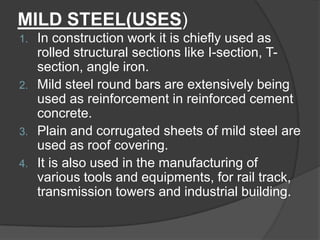 MILD STEEL(USES)
1. In construction work it is chiefly used as
rolled structural sections like I-section, T-
section, angle iron.
2. Mild steel round bars are extensively being
used as reinforcement in reinforced cement
concrete.
3. Plain and corrugated sheets of mild steel are
used as roof covering.
4. It is also used in the manufacturing of
various tools and equipments, for rail track,
transmission towers and industrial building.
 