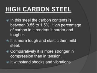 HIGH CARBON STEEL
 In this steel the carbon contents is
between 0.55 to 1.5%. High percentage
of carbon in it renders it harder and
tougher.
 It is more tough and elastic then mild
steel.
 Comparatively it is more stronger in
compression than in tension.
 It withstand shocks and vibrations
 