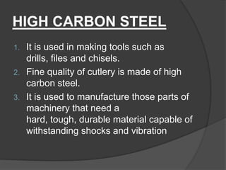 HIGH CARBON STEEL
1. It is used in making tools such as
drills, files and chisels.
2. Fine quality of cutlery is made of high
carbon steel.
3. It is used to manufacture those parts of
machinery that need a
hard, tough, durable material capable of
withstanding shocks and vibration
 