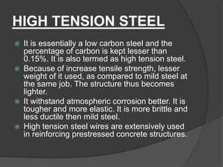 HIGH TENSION STEEL
 It is essentially a low carbon steel and the
percentage of carbon is kept lesser than
0.15%. It is also termed as high tension steel.
 Because of increase tensile strength, lesser
weight of it used, as compared to mild steel at
the same job. The structure thus becomes
lighter.
 It withstand atmospheric corrosion better. It is
tougher and more elastic. It is more brittle and
less ductile then mild steel.
 High tension steel wires are extensively used
in reinforcing prestressed concrete structures.
 
