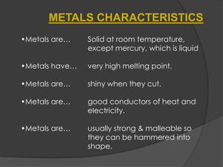 •Metals are… Solid at room temperature,
except mercury, which is liquid
•Metals have… very high melting point.
•Metals are… shiny when they cut.
•Metals are… good conductors of heat and
electricity.
•Metals are… usually strong & malleable so
they can be hammered into
shape.
METALS CHARACTERISTICS
 