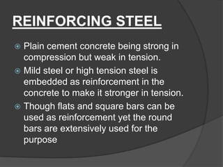 REINFORCING STEEL
 Plain cement concrete being strong in
compression but weak in tension.
 Mild steel or high tension steel is
embedded as reinforcement in the
concrete to make it stronger in tension.
 Though flats and square bars can be
used as reinforcement yet the round
bars are extensively used for the
purpose
 